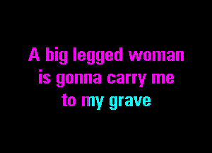 A big legged woman

is gonna carry me
to my grave