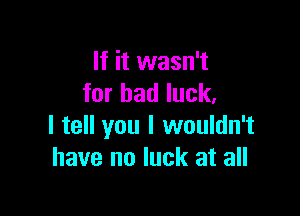If it wasn't
for bad luck.

I tell you I wouldn't
have no luck at all