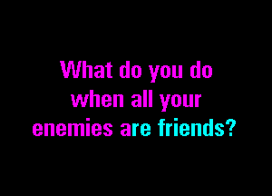 What do you do

when all your
enemies are friends?