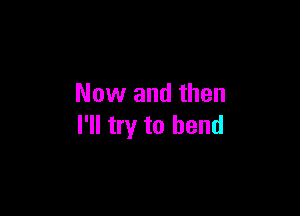 Now and then

I'll try to bend