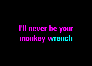 I'll never be your

monkey wrench