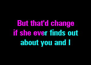 But that'd change

if she ever finds out
about you and l