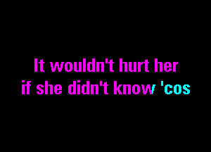 It wouldn't hurt her

if she didn't know 'cos