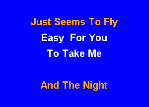Just Seems To Fly
Easy For You
To Take Me

And The Night