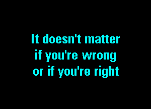 It doesn't matter

if you're wrong
or if you're right