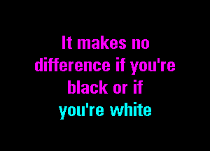 It makes no
difference if you're

black or if
you're white