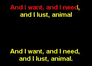 And I want, and I need,
and l lust, animal

And I want, and I need,
and l lust, animal.