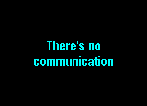 There's no

communication