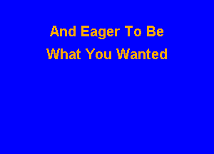 And Eager To Be
What You Wanted