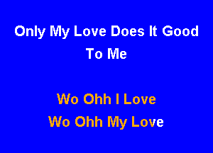 Only My Love Does It Good
To Me

W0 Ohh I Love
We Ohh My Love