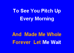 To See You Pitch Up
Every Morning

And Made Me Whole
Forever Let Me Wait
