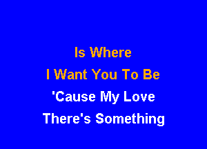 Is Where
I Want You To Be
'Cause My Love

There's Something