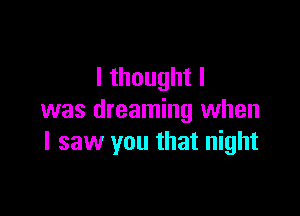 lthoughtl

was dreaming when
I saw you that night