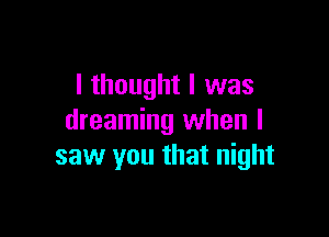 I thought I was

dreaming when I
saw you that night
