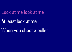 At least look at me

When you shoot a bullet