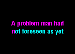 A problem man had

not foreseen as yet