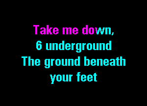 Take me down,
6 underground

The ground beneath
your feet