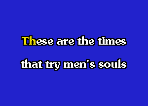 These are the times

that try men's souls