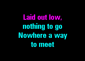 Laid out low,
nothing to go

Nowhere a way
to meet