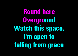 Round here
Overground

Watch this space,
I'm open to
falling from grace