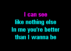 I can see
like nothing else

In me you're better
than I wanna be