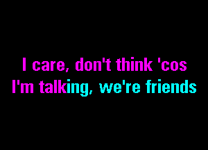 I care. don't think 'cos

I'm talking, we're friends