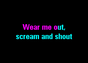 Wear me out,

scream and shout