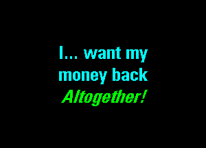 I... want my

money back
Altogether!
