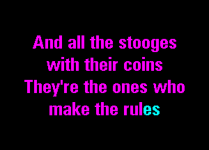 And all the stooges
with their coins

They're the ones who
make the rules