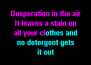 Desperation in the air
It leaves a stain on
all your clothes and

no detergent gets

it out I