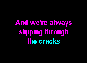 And we're always

slipping through
the cracks