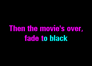 Then the movie's over,

fade to black