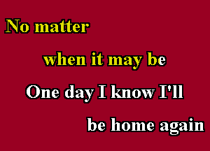 N 0 matter

when it may be

One day I know I'll

be home again
