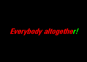 Everybody altogether!
