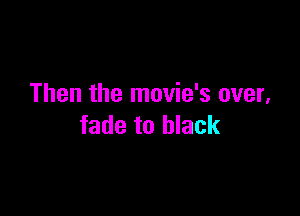 Then the movie's over,

fade to black