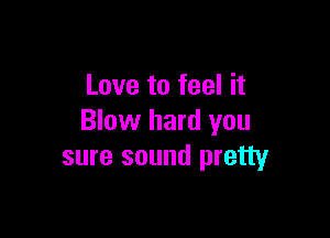 Love to feel it

Blow hard you
sure sound pretty