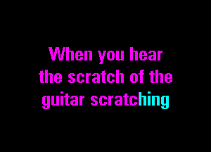 When you hear

the scratch of the
guitar scratching