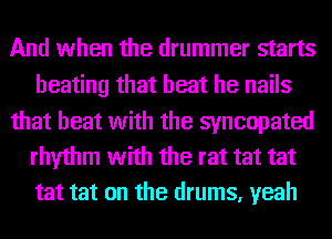 And when the drummer starts
beating that beat he nails

that beat with the syncopated
rhythm with the rat tat tat
tat tat on the drums, yeah