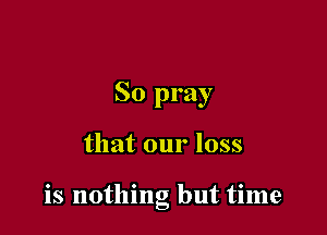 So pray

that our loss

is nothing but time