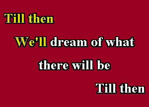 Till then

W 6' dream of what

there will be

Till then