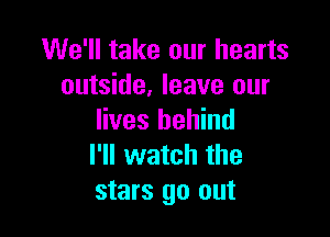 We'll take our hearts
outside, leave our

lives behind
I'll watch the
stars go out