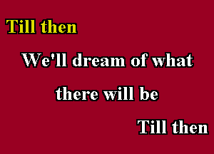 Till then

W 6' dream of what

there will be

Till then