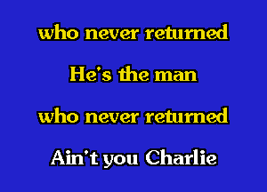 who never returned
He's the man
who never retumed

Ain't you Charlie