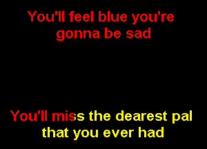 You'll feel blue you're
gonna be sad

You'll miss the dearest pal
that you ever had