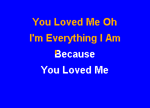 You Loved Me Oh
I'm Everything I Am

Because
You Loved Me