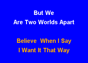 But We
Are Two Worlds Apart

Believe When I Say
I Want It That Way