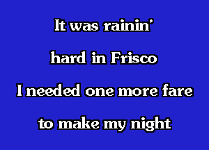 It was rainin'
hard in Frisco
I needed one more fare

to make my night