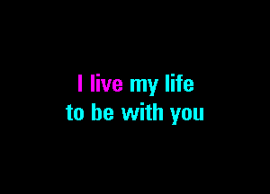 I live my life

to be with you