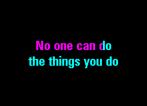 No one can do

the things you do