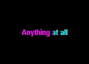 Anything at all